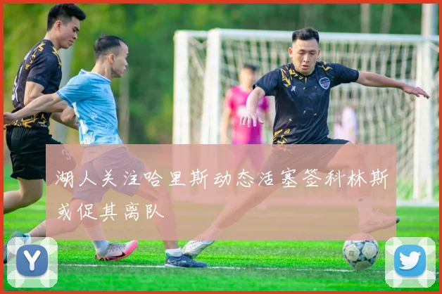 湖人关注哈里斯动态活塞签科林斯或促其离队