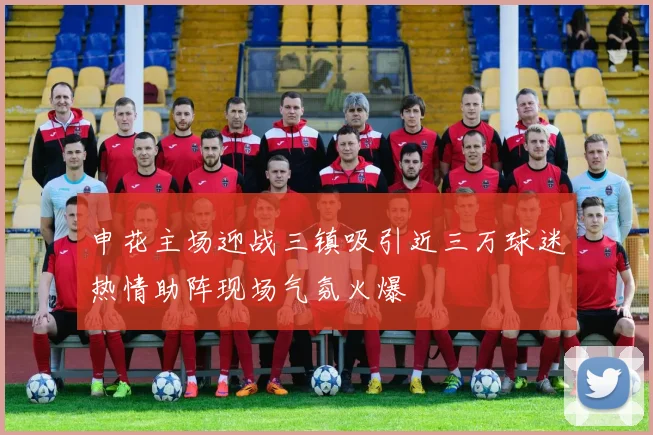 申花主场迎战三镇吸引近三万球迷热情助阵现场气氛火爆