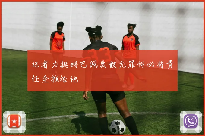记者力挺姆巴佩度假无罪何必将责任全推给他