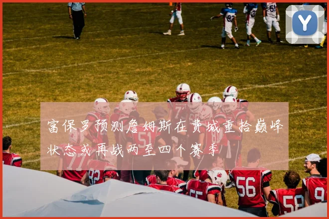 富保罗预测詹姆斯在费城重拾巅峰状态或再战两至四个赛季