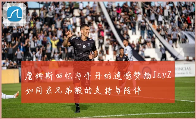 詹姆斯回忆与乔丹的遗憾赞扬JayZ如同亲兄弟般的支持与陪伴