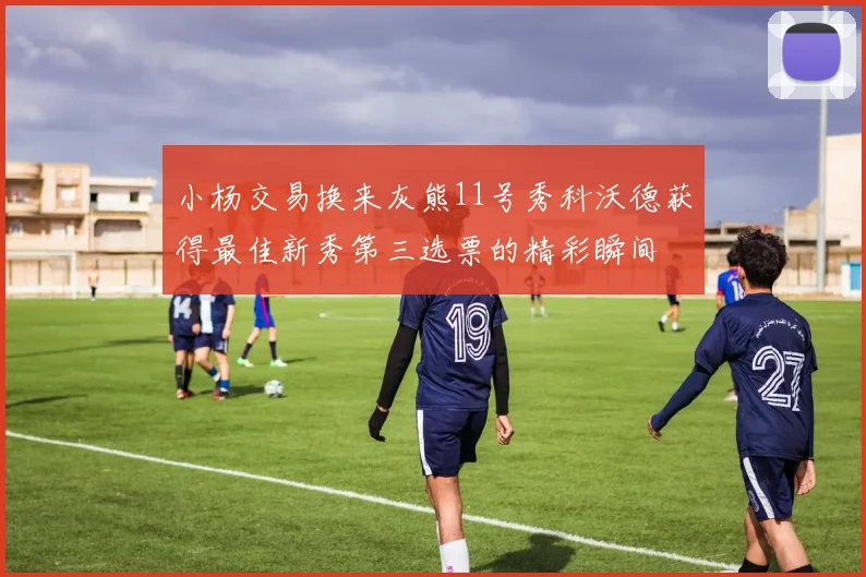 小杨交易换来灰熊11号秀科沃德获得最佳新秀第三选票的精彩瞬间