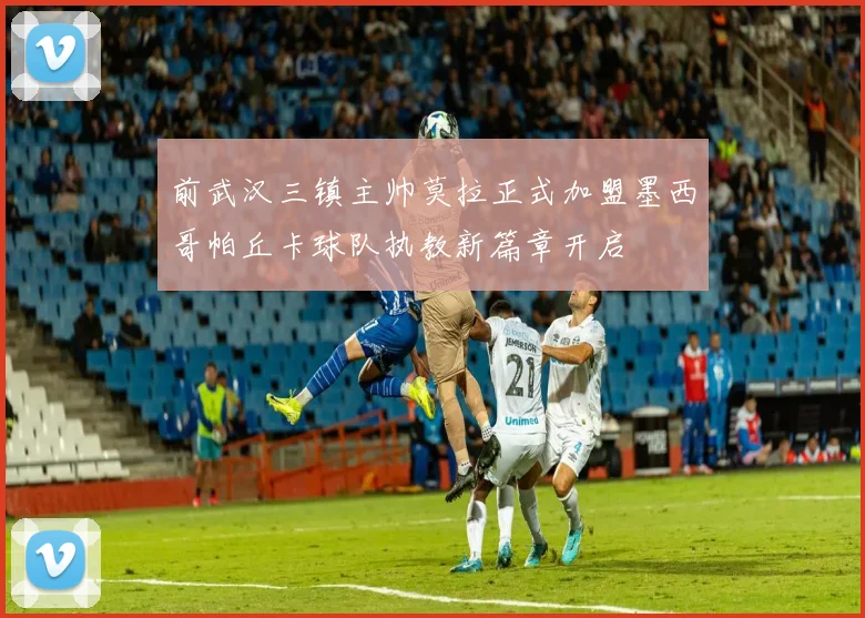前武汉三镇主帅莫拉正式加盟墨西哥帕丘卡球队执教新篇章开启