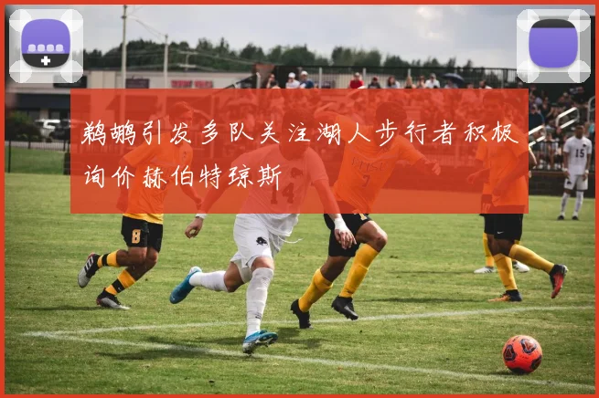 鹈鹕引发多队关注湖人步行者积极询价赫伯特琼斯