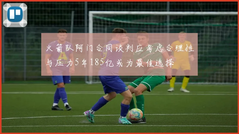 火箭队阿门合同谈判应考虑合理性与压力5年185亿或为最佳选择