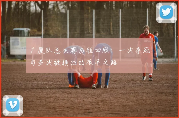 广厦队总决赛历程回顾：一次夺冠与多次被横扫的艰辛之路