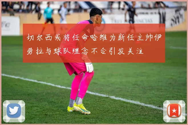 切尔西或将任命哈维为新任主帅伊劳拉与球队理念不合引发关注