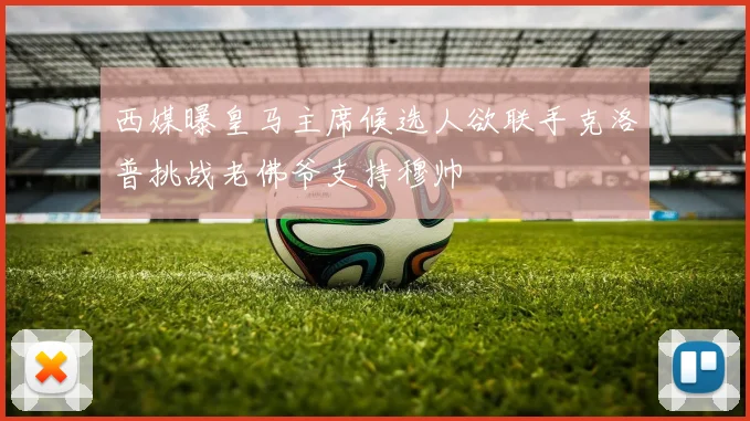 西媒曝皇马主席候选人欲联手克洛普挑战老佛爷支持穆帅