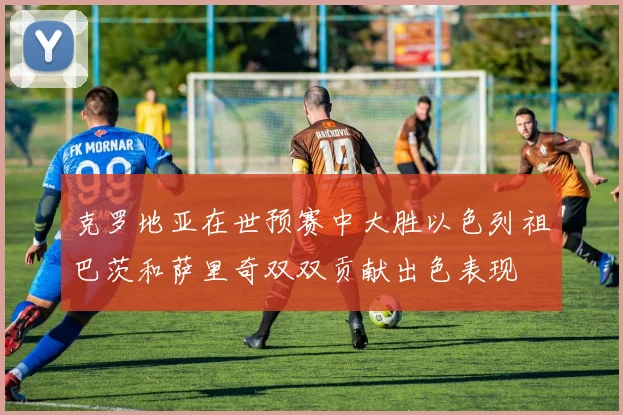 克罗地亚在世预赛中大胜以色列祖巴茨和萨里奇双双贡献出色表现