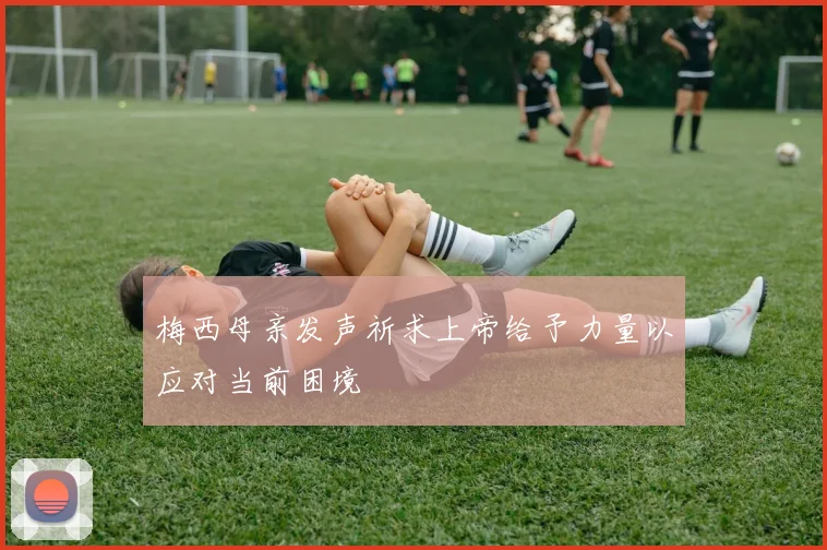 梅西母亲发声祈求上帝给予力量以应对当前困境