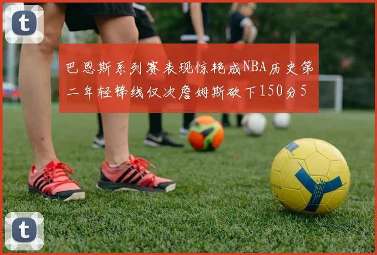 巴恩斯系列赛表现惊艳成NBA历史第二年轻锋线仅次詹姆斯砍下150分50助