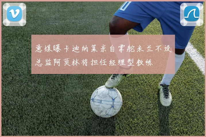 意媒曝卡迪纳莱亲自掌舵米兰不设总监阿莫林将担任经理型教练