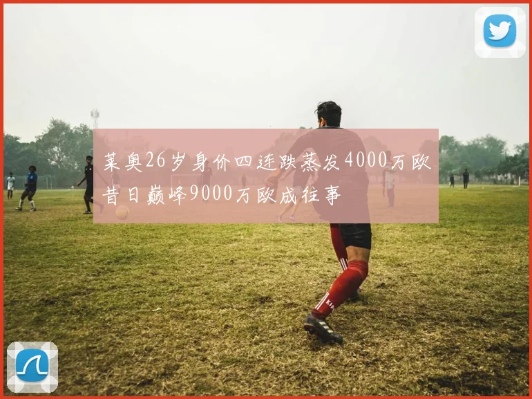 莱奥26岁身价四连跌蒸发4000万欧昔日巅峰9000万欧成往事