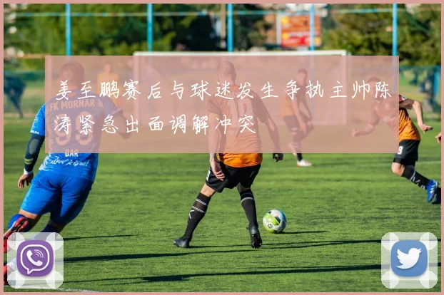 姜至鹏赛后与球迷发生争执主帅陈涛紧急出面调解冲突