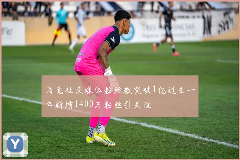 马竞社交媒体粉丝数突破1亿过去一年新增1400万粉丝引关注