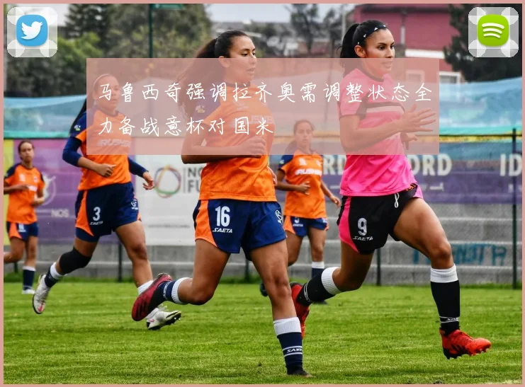马鲁西奇强调拉齐奥需调整状态全力备战意杯对国米