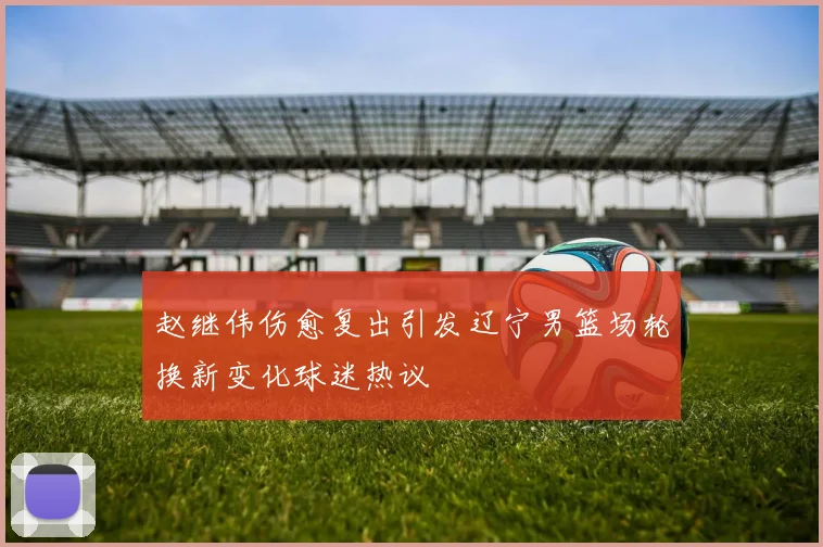 赵继伟伤愈复出引发辽宁男篮场轮换新变化球迷热议