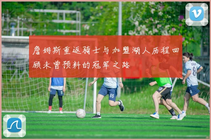 詹姆斯重返骑士与加盟湖人历程回顾未曾预料的冠军之路