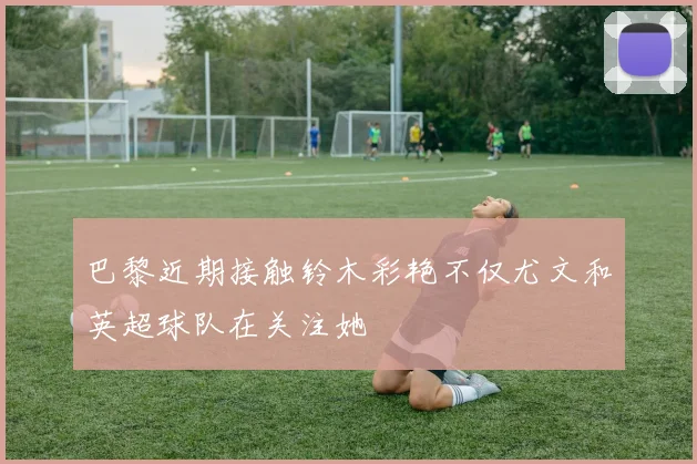 巴黎近期接触铃木彩艳不仅尤文和英超球队在关注她